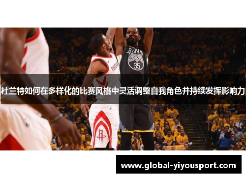 杜兰特如何在多样化的比赛风格中灵活调整自我角色并持续发挥影响力