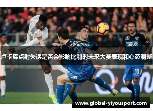 卢卡库点射失误是否会影响比利时未来大赛表现和心态调整
