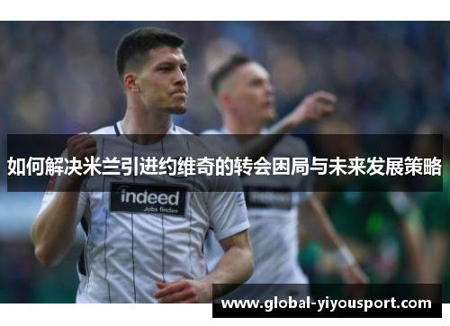 如何解决米兰引进约维奇的转会困局与未来发展策略